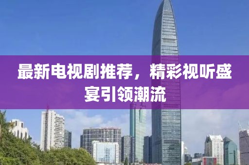 最新电视剧推荐，精彩视听盛宴引领潮流