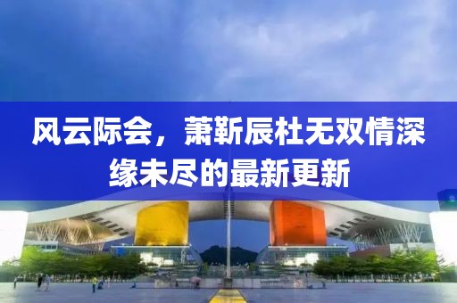 风云际会，萧靳辰杜无双情深缘未尽的最新更新