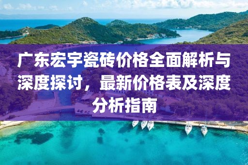 广东宏宇瓷砖价格全面解析与深度探讨，最新价格表及深度分析指南