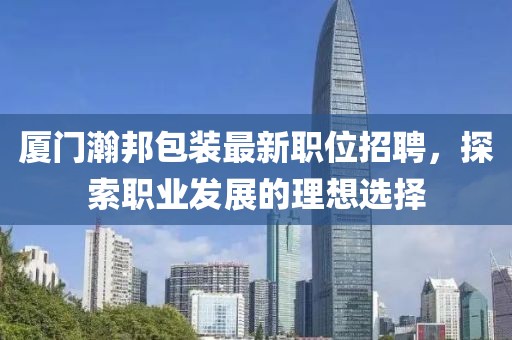 厦门瀚邦包装最新职位招聘，探索职业发展的理想选择