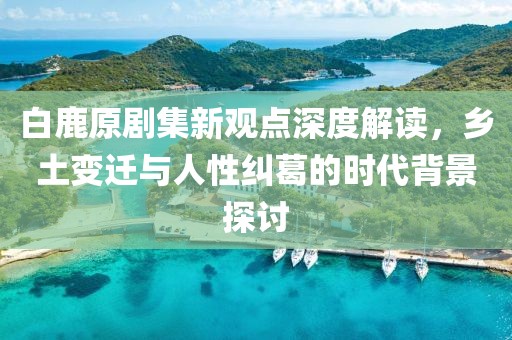 白鹿原剧集新观点深度解读，乡土变迁与人性纠葛的时代背景探讨