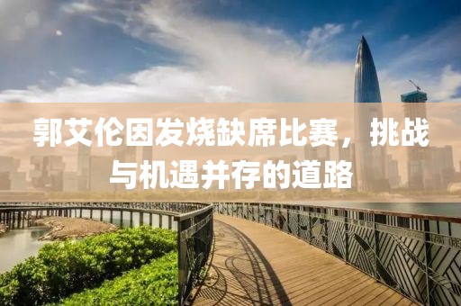 郭艾伦因发烧缺席比赛，挑战与机遇并存的道路