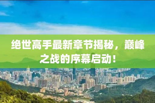 绝世高手最新章节揭秘，巅峰之战的序幕启动！