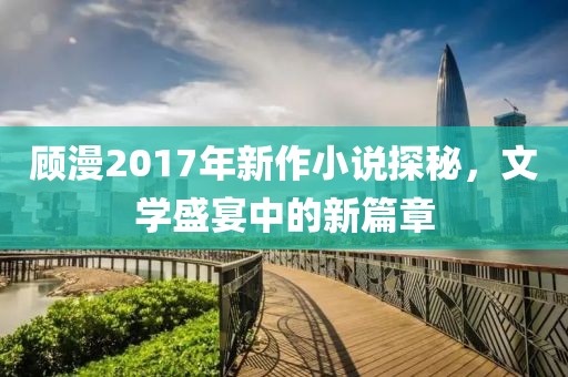 顾漫2017年新作小说探秘，文学盛宴中的新篇章