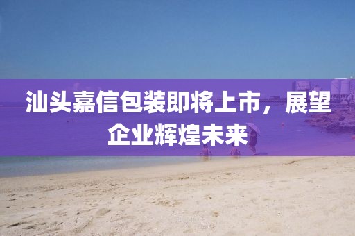 汕头嘉信包装即将上市，展望企业辉煌未来