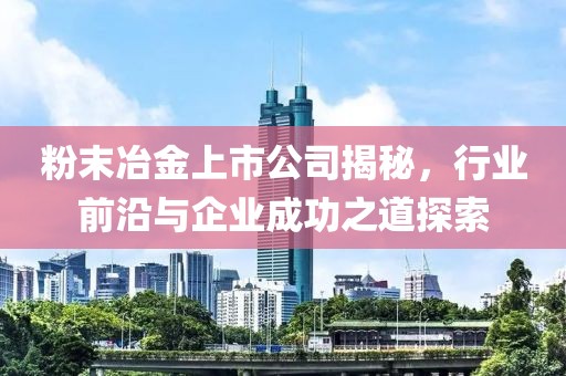 粉末冶金上市公司揭秘，行业前沿与企业成功之道探索