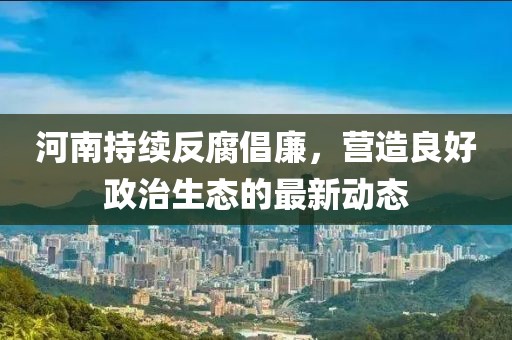 河南持续反腐倡廉，营造良好政治生态的最新动态