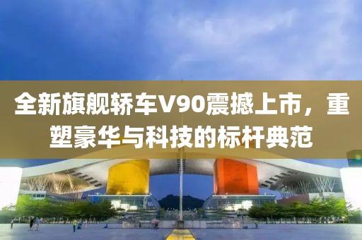 全新旗舰轿车V90震撼上市，重塑豪华与科技的标杆典范