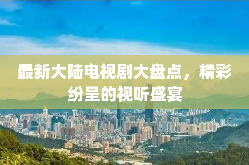 最新大陆电视剧大盘点，精彩纷呈的视听盛宴