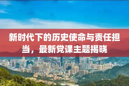 新时代下的历史使命与责任担当，最新党课主题揭晓
