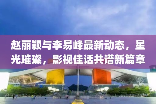 赵丽颖与李易峰最新动态，星光璀璨，影视佳话共谱新篇章