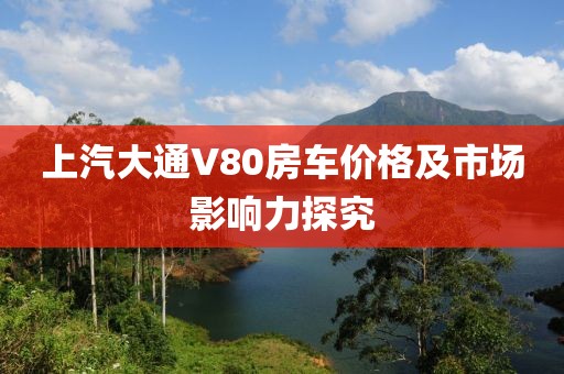 上汽大通V80房车价格及市场影响力探究