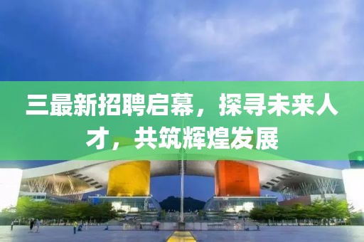 三最新招聘启幕，探寻未来人才，共筑辉煌发展