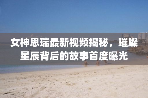 女神思瑞最新视频揭秘，璀璨星辰背后的故事首度曝光