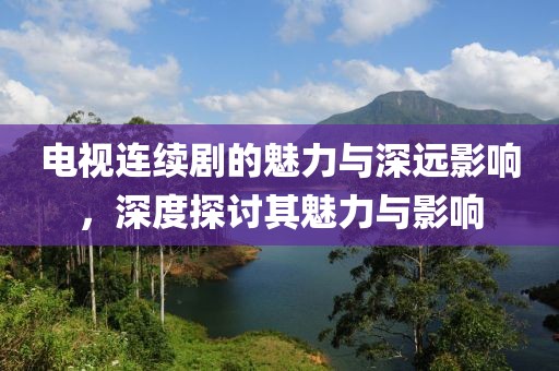 电视连续剧的魅力与深远影响，深度探讨其魅力与影响