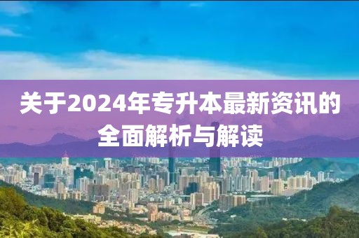 关于2024年专升本最新资讯的全面解析与解读