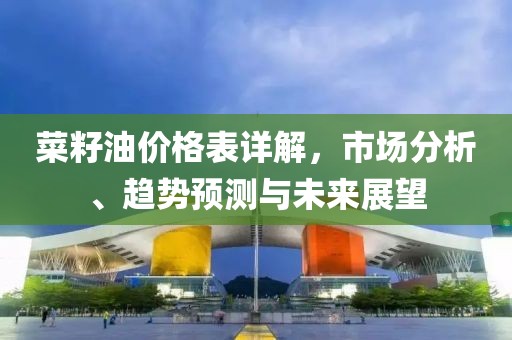 菜籽油价格表详解，市场分析、趋势预测与未来展望