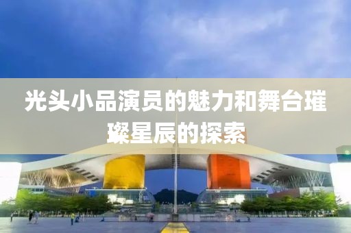 光头小品演员的魅力和舞台璀璨星辰的探索