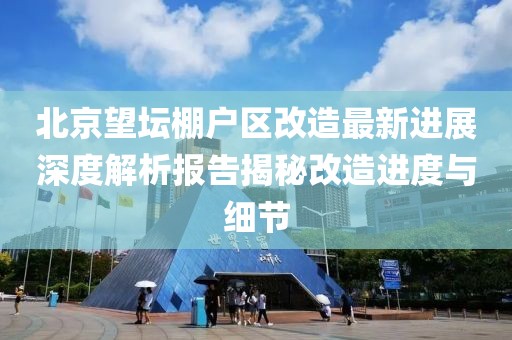 北京望坛棚户区改造最新进展深度解析报告揭秘改造进度与细节