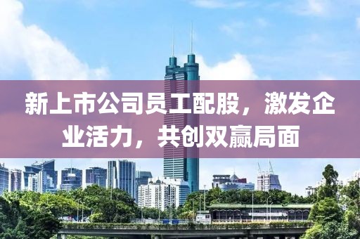 新上市公司员工配股，激发企业活力，共创双赢局面