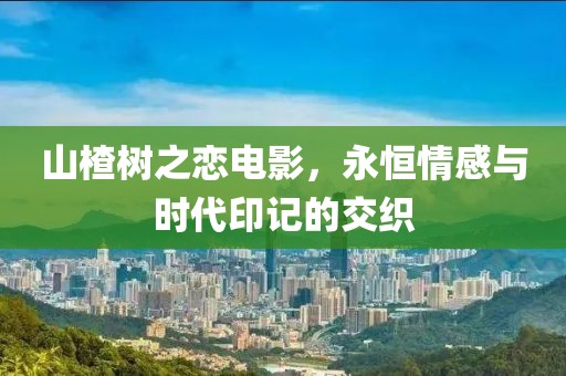 山楂树之恋电影，永恒情感与时代印记的交织