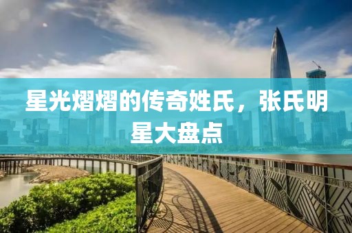 星光熠熠的传奇姓氏，张氏明星大盘点