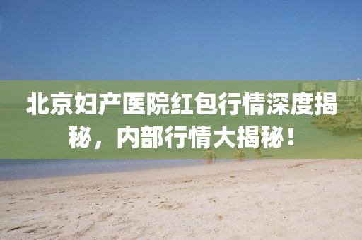 北京妇产医院红包行情深度揭秘，内部行情大揭秘！