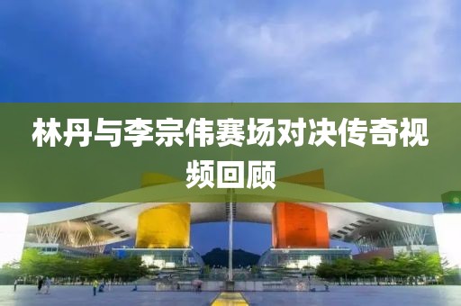林丹与李宗伟赛场对决传奇视频回顾