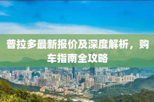 普拉多最新报价及深度解析，购车指南全攻略
