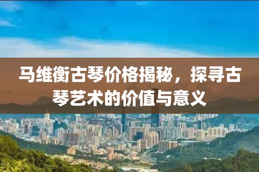 马维衡古琴价格揭秘，探寻古琴艺术的价值与意义