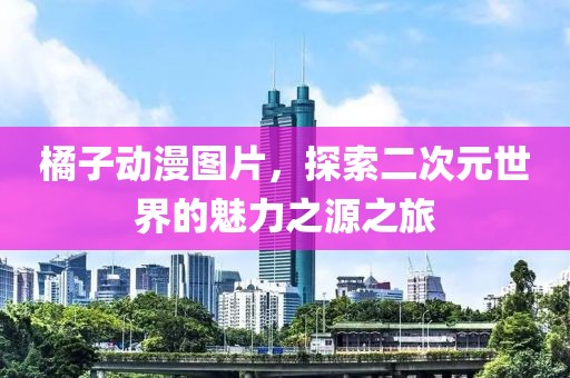 橘子动漫图片，探索二次元世界的魅力之源之旅