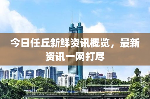 今日任丘新鲜资讯概览，最新资讯一网打尽