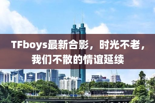 TFboys最新合影，时光不老，我们不散的情谊延续