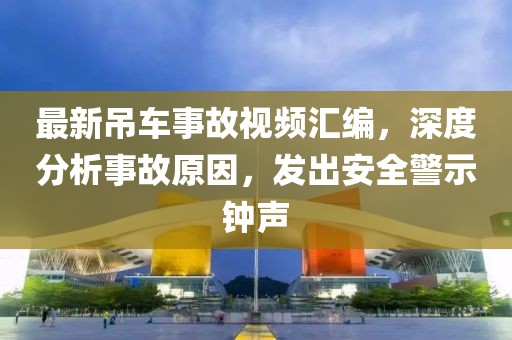 最新吊车事故视频汇编，深度分析事故原因，发出安全警示钟声