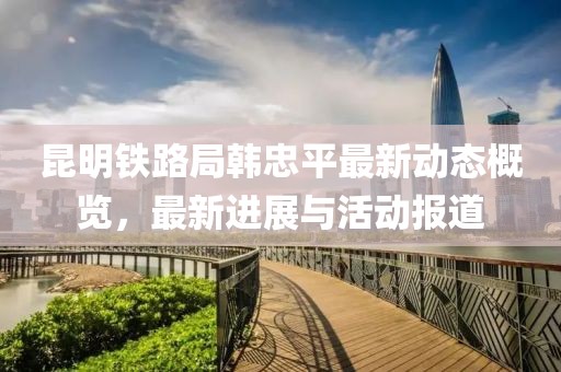 昆明铁路局韩忠平最新动态概览，最新进展与活动报道
