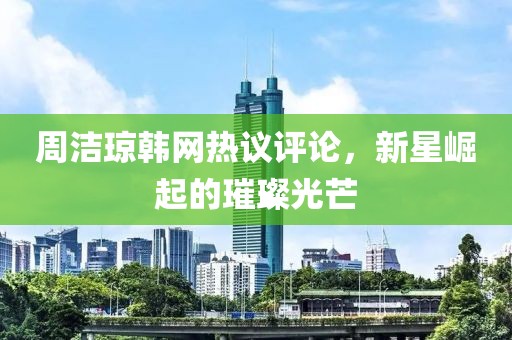 周洁琼韩网热议评论，新星崛起的璀璨光芒