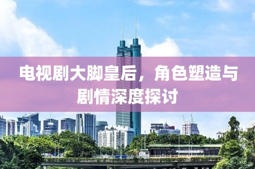 电视剧大脚皇后，角色塑造与剧情深度探讨