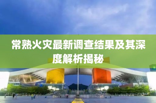 常熟火灾最新调查结果及其深度解析揭秘