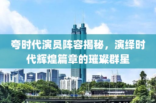 夸时代演员阵容揭秘，演绎时代辉煌篇章的璀璨群星
