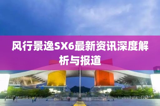风行景逸SX6最新资讯深度解析与报道