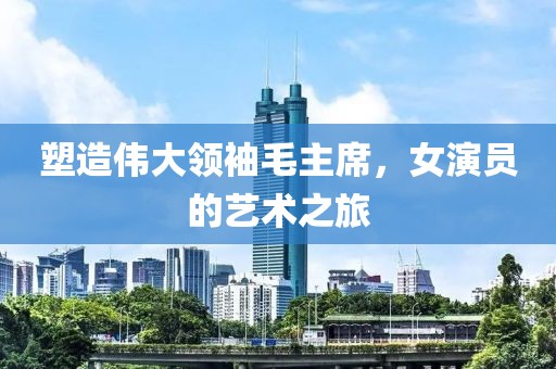 塑造伟大领袖毛主席，女演员的艺术之旅