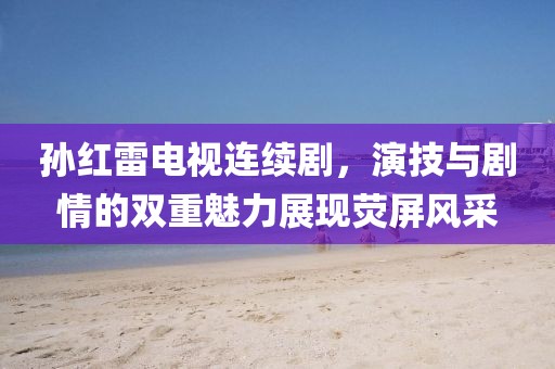 孙红雷电视连续剧，演技与剧情的双重魅力展现荧屏风采