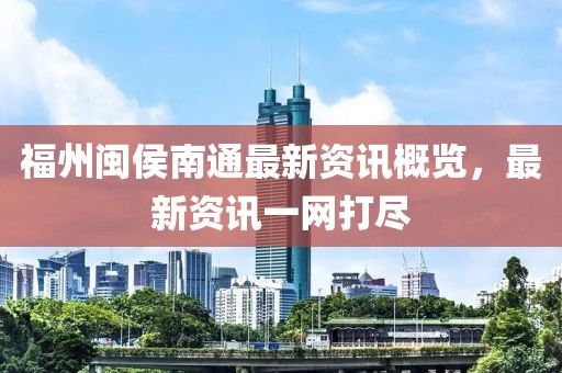 福州闽侯南通最新资讯概览，最新资讯一网打尽