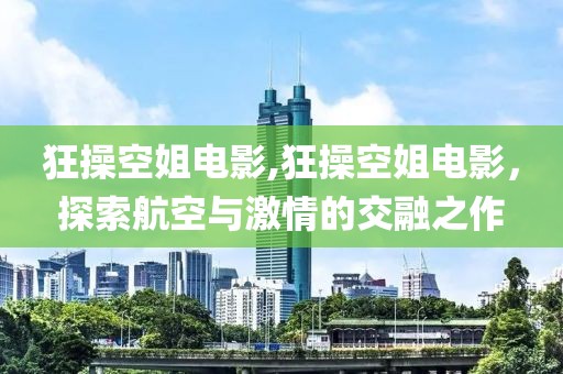 狂操空姐电影,狂操空姐电影，探索航空与激情的交融之作