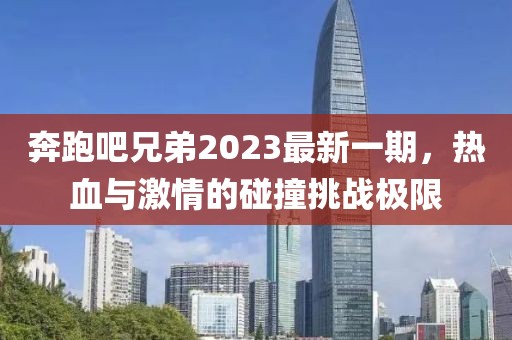 奔跑吧兄弟2023最新一期，热血与激情的碰撞挑战极限