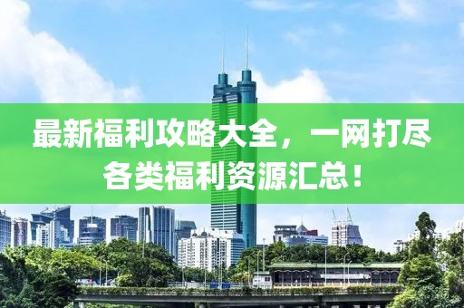 最新福利攻略大全，一网打尽各类福利资源汇总！