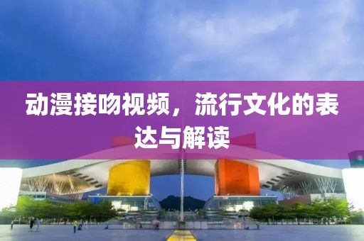 动漫接吻视频，流行文化的表达与解读