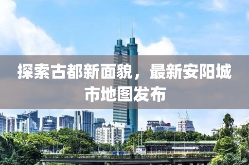探索古都新面貌，最新安阳城市地图发布