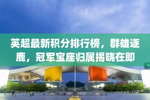 英超最新积分排行榜，群雄逐鹿，冠军宝座归属揭晓在即
