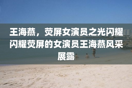 王海燕，荧屏女演员之光闪耀闪耀荧屏的女演员王海燕风采展露